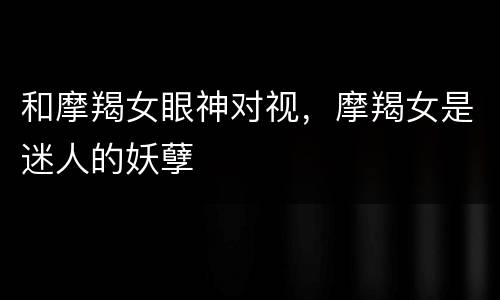 和摩羯女眼神对视，摩羯女是迷人的妖孽
