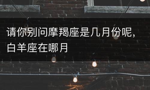 请你别问摩羯座是几月份呢，白羊座在哪月