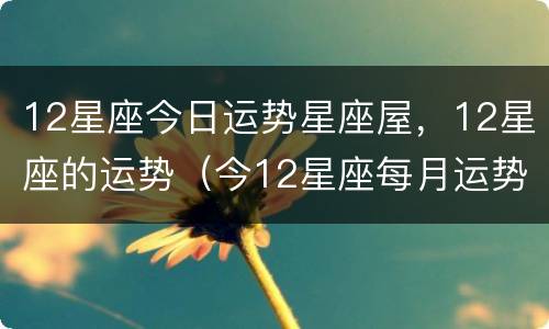 12星座今日运势星座屋，12星座的运势（今12星座每月运势）