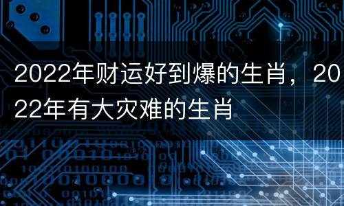 2022年财运好到爆的生肖，2022年有大灾难的生肖