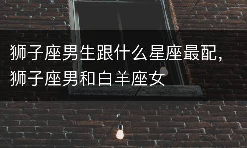 狮子座男生跟什么星座最配，狮子座男和白羊座女