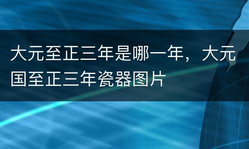 大元至正三年是哪一年，大元国至正三年瓷器图片