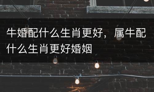 牛婚配什么生肖更好，属牛配什么生肖更好婚姻