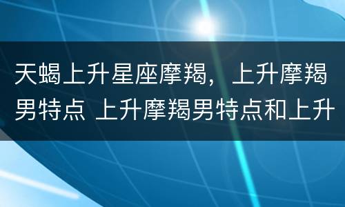 天蝎上升星座摩羯，上升摩羯男特点 上升摩羯男特点和上升天蝎女