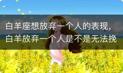 白羊座想放弃一个人的表现，白羊放弃一个人是不是无法挽回