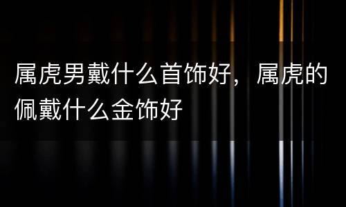 属虎男戴什么首饰好，属虎的佩戴什么金饰好