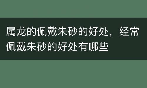 属龙的佩戴朱砂的好处，经常佩戴朱砂的好处有哪些
