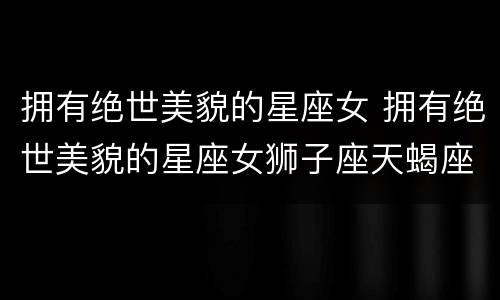 拥有绝世美貌的星座女 拥有绝世美貌的星座女狮子座天蝎座天秤座