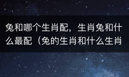 兔和哪个生肖配，生肖兔和什么最配（兔的生肖和什么生肖最配）