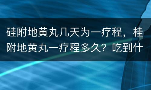 硅附地黄丸几天为一疗程，桂附地黄丸一疗程多久？吃到什么情况最好？