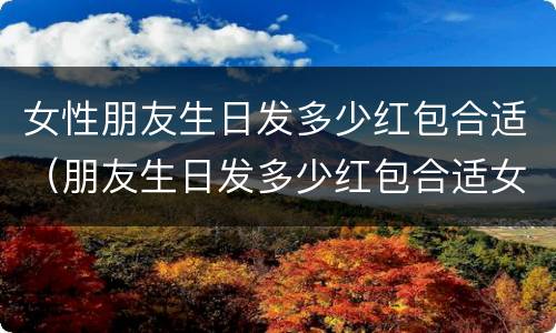 女性朋友生日发多少红包合适（朋友生日发多少红包合适女性朋友）