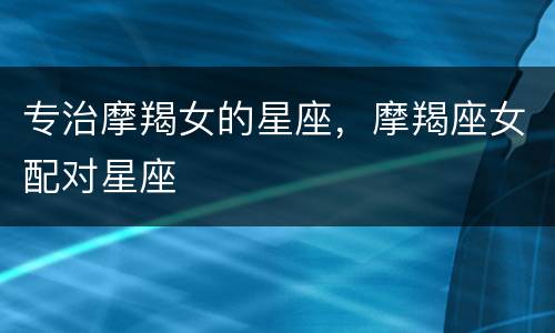专治摩羯女的星座，摩羯座女配对星座
