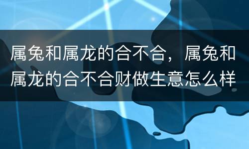 属兔和属龙的合不合，属兔和属龙的合不合财做生意怎么样