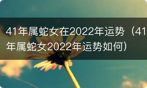 41年属蛇女在2022年运势（41年属蛇女2022年运势如何）