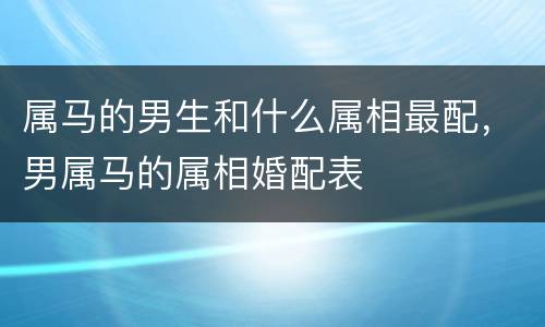 属马的男生和什么属相最配，男属马的属相婚配表