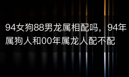 94女狗88男龙属相配吗，94年属狗人和00年属龙人配不配