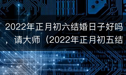 2022年正月初六结婚日子好吗，请大师（2022年正月初五结婚日子好不好）