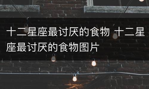 十二星座最讨厌的食物 十二星座最讨厌的食物图片