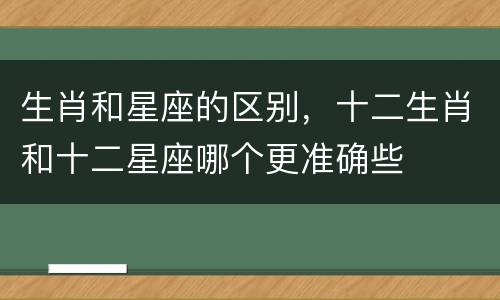 生肖和星座的区别，十二生肖和十二星座哪个更准确些