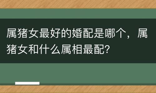 属猪女最好的婚配是哪个，属猪女和什么属相最配？