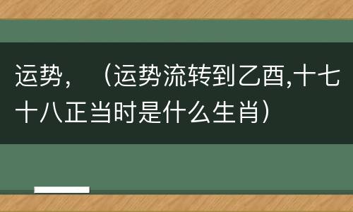 运势，（运势流转到乙酉,十七十八正当时是什么生肖）