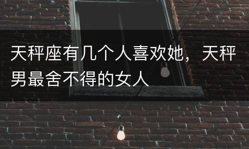天秤座有几个人喜欢她，天秤男最舍不得的女人