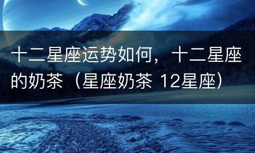 十二星座运势如何，十二星座的奶茶（星座奶茶 12星座）