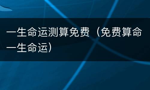 一生命运测算免费（免费算命一生命运）