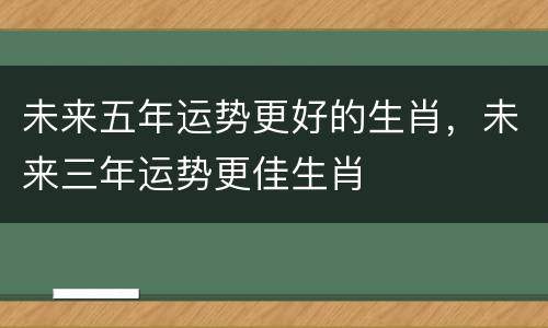 未来五年运势更好的生肖，未来三年运势更佳生肖