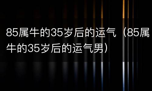 85属牛的35岁后的运气（85属牛的35岁后的运气男）