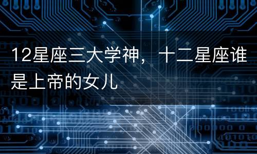 12星座三大学神，十二星座谁是上帝的女儿