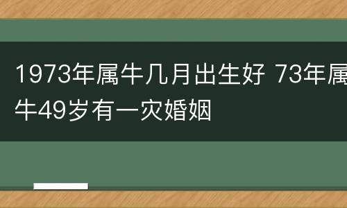 1973年属牛几月出生好 73年属牛49岁有一灾婚姻