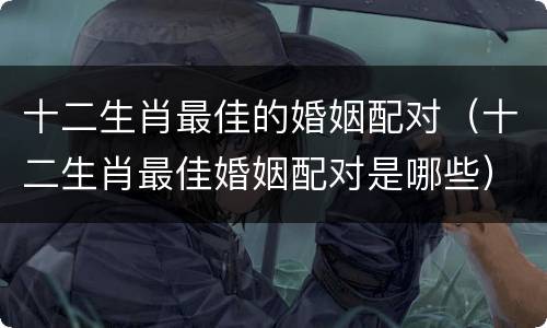 十二生肖最佳的婚姻配对（十二生肖最佳婚姻配对是哪些）