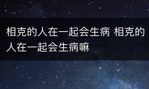 相克的人在一起会生病 相克的人在一起会生病嘛
