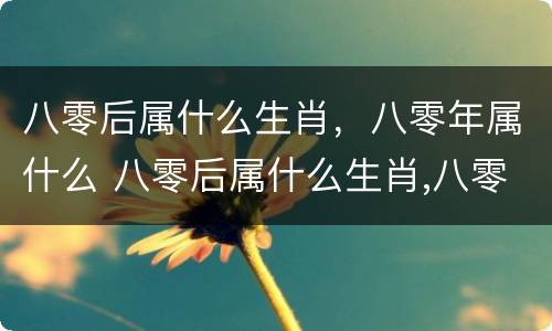 八零后属什么生肖，八零年属什么 八零后属什么生肖,八零年属什么生肖呢