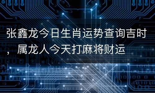 张鑫龙今日生肖运势查询吉时，属龙人今天打麻将财运