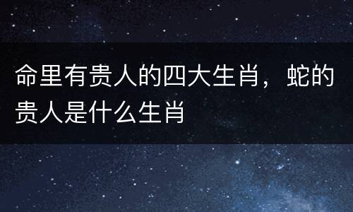命里有贵人的四大生肖，蛇的贵人是什么生肖