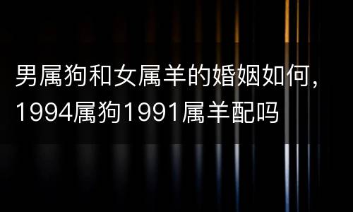男属狗和女属羊的婚姻如何，1994属狗1991属羊配吗