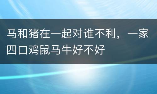 马和猪在一起对谁不利，一家四口鸡鼠马牛好不好