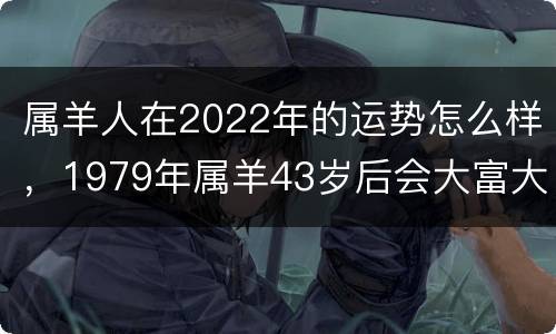 属羊人在2022年的运势怎么样，1979年属羊43岁后会大富大贵
