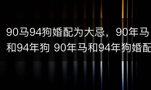 90马94狗婚配为大忌，90年马和94年狗 90年马和94年狗婚配怎么样