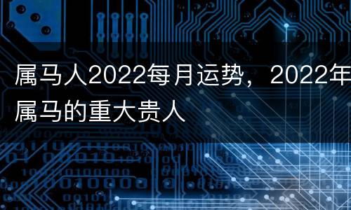 属马人2022每月运势，2022年属马的重大贵人