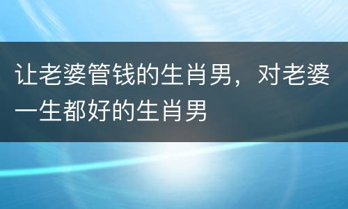 让老婆管钱的生肖男，对老婆一生都好的生肖男
