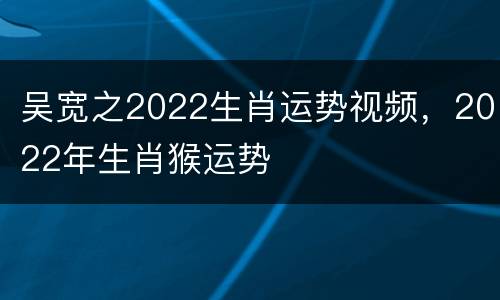 吴宽之2022生肖运势视频，2022年生肖猴运势