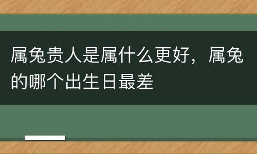 属兔贵人是属什么更好，属兔的哪个出生日最差