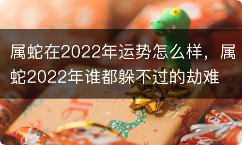 属蛇在2022年运势怎么样，属蛇2022年谁都躲不过的劫难