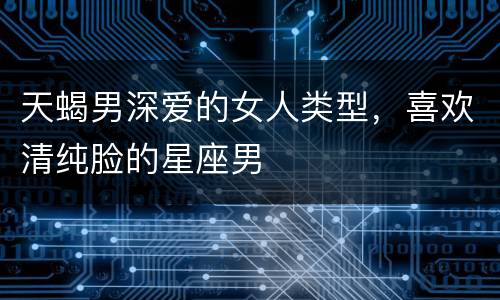 天蝎男深爱的女人类型，喜欢清纯脸的星座男