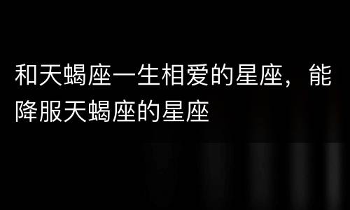 和天蝎座一生相爱的星座，能降服天蝎座的星座
