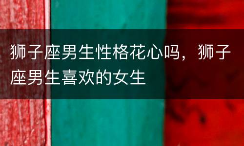 狮子座男生性格花心吗，狮子座男生喜欢的女生