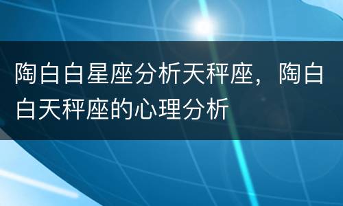 陶白白星座分析天秤座，陶白白天秤座的心理分析